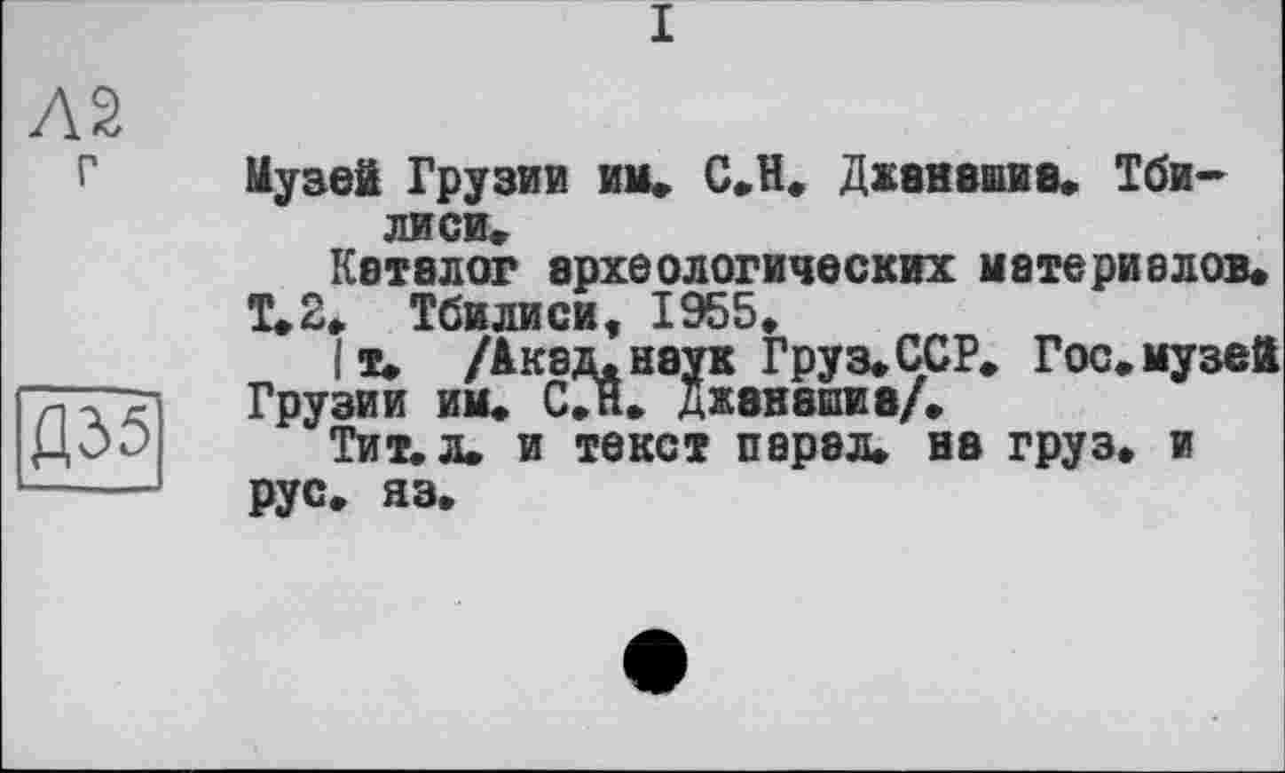 ﻿I
AS
Д351
Музей Грузии им» С.Н. Джвнашив, Тбилиси,
Каталог археологических материалов,
Т.2. Тбилиси, 1955,
I т. /Акад, неук Груз, ССР, Гос, музей
ГруЗИИ ИМ» С,И» ДЖ8Н8ИИ8/,
Тит. л. и текст парэл. на груз, и рус, яз.